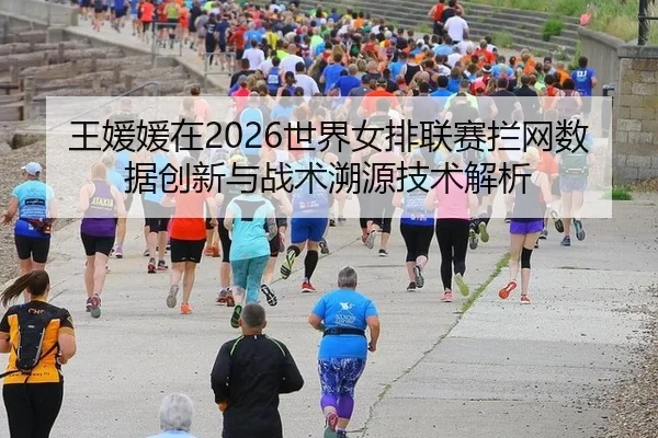 王媛媛在2026世界女排联赛拦网数据创新与战术溯源技术解析